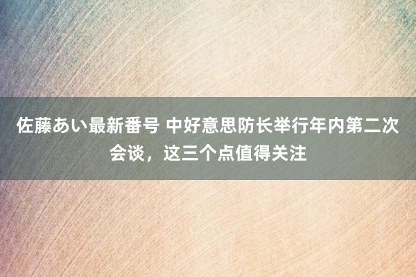 佐藤あい最新番号 中好意思防长举行年内第二次会谈，这三个点值得关注