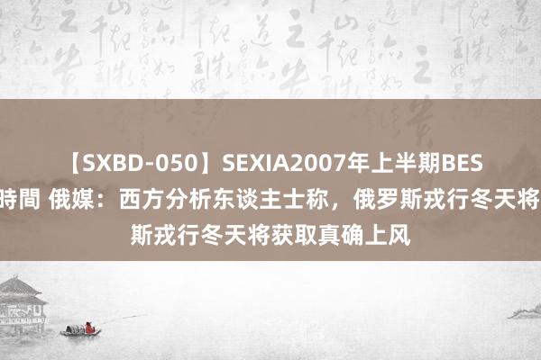 【SXBD-050】SEXIA2007年上半期BEST 全35作品8時間 俄媒：西方分析东谈主士称，俄罗斯戎行冬天将获取真确上风