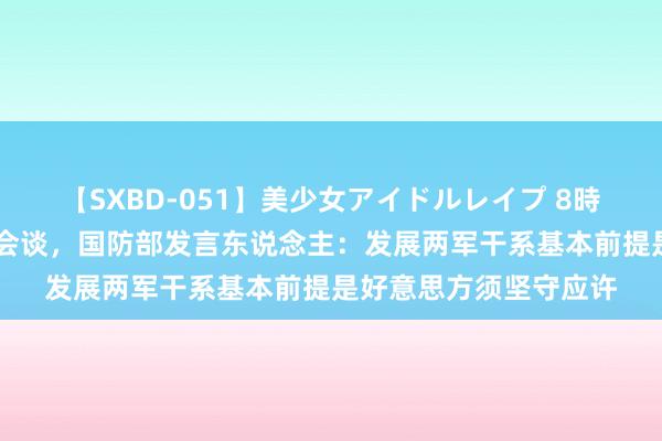 【SXBD-051】美少女アイドルレイプ 8時間 中好意思防长举行会谈，国防部发言东说念主：发展两军干系基本前提是好意思方须坚守应许