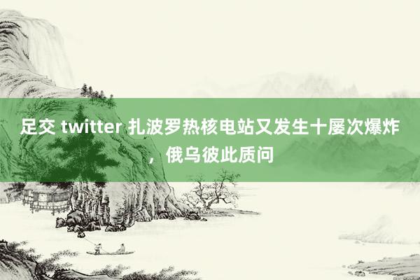 足交 twitter 扎波罗热核电站又发生十屡次爆炸，俄乌彼此质问