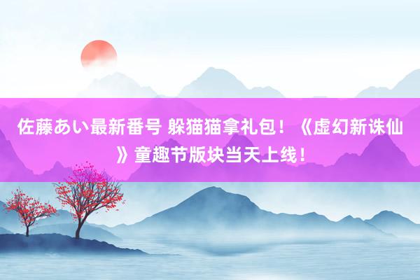 佐藤あい最新番号 躲猫猫拿礼包！《虚幻新诛仙》童趣节版块当天上线！