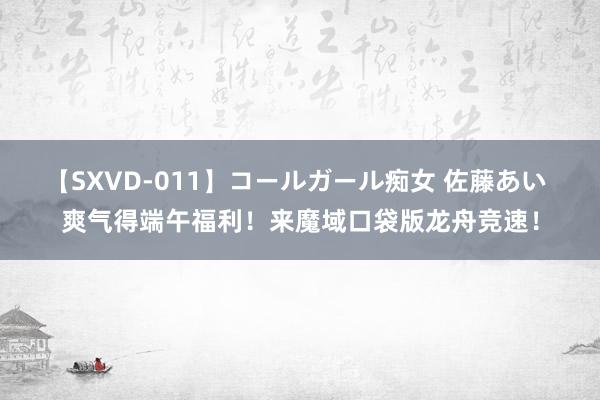 【SXVD-011】コールガール痴女 佐藤あい 爽气得端午福利！来魔域口袋版龙舟竞速！