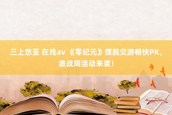 三上悠亚 在线av 《零纪元》摆脱交游畅快PK，激战周活动来袭！