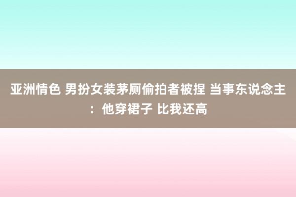 亚洲情色 男扮女装茅厕偷拍者被捏 当事东说念主：他穿裙子 比我还高