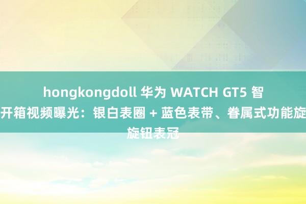 hongkongdoll 华为 WATCH GT5 智妙腕表开箱视频曝光：银白表圈 + 蓝色表带、眷属式功能旋钮表冠