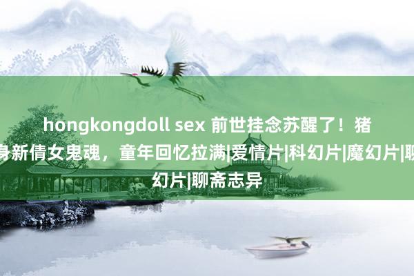 hongkongdoll sex 前世挂念苏醒了！猪猪侠现身新倩女鬼魂，童年回忆拉满|爱情片|科幻片|魔幻片|聊斋志异