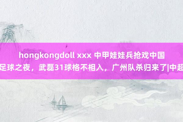 hongkongdoll xxx 中甲娃娃兵抢戏中国足球之夜，武磊31球格不相入，广州队杀归来了|中超